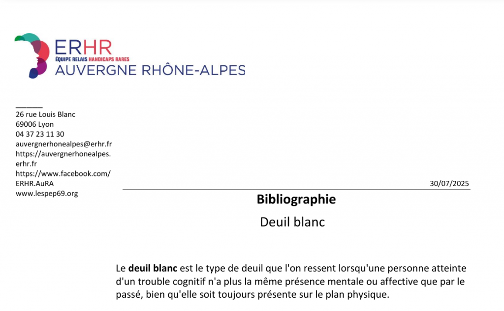 26 rue Louis Blanc 69006 Lyon 04 37 23 11 30 auvergnerhonealpes@erhr.fr https://auvergnerhonealpes. erhr.fr https://www.facebook.com/ ERHR.AuRA www.lespep69.org Bibliographie Deuil blanc 30/07/2025 Le deuil blanc est le type de deuil que l'on ressent lorsqu'une personne atteinte d'un trouble cognitif n'a plus la même présence mentale ou affective que par le passé, bien qu'elle soit toujours présente sur le plan physique.